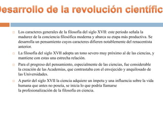    Los caracteres generales de la filosofía del siglo XVII: este periodo señala la
    madurez de la conciencia filosófica moderna y abarca su etapa más productiva. Se
    desarrolla un pensamiento cuyos caracteres difieren notablemente del renacentista
    anterior.
   La filosofía del siglo XVII adopta un tono severo muy próximo al de las ciencias, y
    mantiene con estas una estrecha relación.
   Para el progreso del pensamiento, especialmente de las ciencias, fue considerable
    la creación de las Academias, que contrastaba con el envejecido y anquilosado de
    las Universidades.
   A partir del siglo XVII la ciencia adquiere un ímpetu y una influencia sobre la vida
    humana que antes no poseía, se inicia lo que podría llamarse
    la profesionalización de la filosofía en ciencia.
 