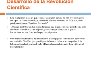    Este es el primer siglo en que se puede distinguir, aunque no con precisión, estos
    dos tipos de sabios: científicos y filósofos. En este momento los filósofos ya no
    pueden considerase "hombres de ciencia".
    Otra gran contribución fue su insistencia en que el conocimiento científico no solo
    conduce a la sabiduría, sino al poder, y que la mejor ciencia es la que se
    institucionaliza y se lleva a cabo por investigadores.

   Una de las características del humanismo, el desapego de lo mundano, derivaba de
    una tradición filosófica que ejerció gran influencia en los primeros padres dela
    Iglesia, eclipsada después del siglo XII con el redescubrimiento de Aristóteles: el
    neoplatonismo.
 