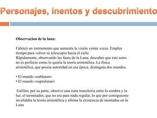 Observacion de la luna:

Fabricó un instrumento que aumenta la visión veinte veces. Emplea
tiempo para volver su telescopio hacia el cielo.
Rápidamente, observando las fases de la Luna, descubre que este astro
no es perfecto como lo quería la teoría aristotélica. La física
aristotélica, que poseía autoridad en esa época, distinguía dos mundos.

• El mundo «sublunar»
• El mundo «supralunar»

 Galileo, por su parte, observó una zona transitoria entre la sombra y la
luz, el terminador, que no era para nada regular, lo que por consiguiente
invalidaba la teoría aristotélica y afirma la existencia de montañas en la
Luna
 