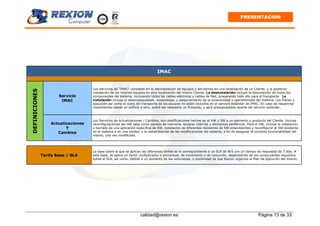 calidad@rexion.es Página 13 de 33
PRESENTACION
IMAC
Servicio
IMAC
Los Servicios de "IMAC" consisten en la desinstalación de equipos y servidores en una localización de un Cliente, y la posterior
instalación de los mismos equipos en otra localización del mismo Cliente. La desinstalación incluye la desconexión de todos los
componentes del sistema, incluyendo todos los cables eléctricos y cables de Red, preparando todo ello para el transporte. La
instalación incluye el desempaquetado, ensamblaje, y aseguramiento de la conectividad y operatibilidad del sistema. Los Planes y
ejecución así como el coste del transporte de los equipos no están incluidos en el servicio estándar de IMAC. En caso de requerirse
movimientos desde un edificio a otro, podrá ser necesario un Proyecto, y será presupuestado aparte del servicio estándar.
DEFINICIONES
Actualizaciones
Y
Cambios
Los Servicios de Actualizaciones / Cambios, son modificaciones hechas en el HW o SW a un elemento o producto del Cliente. Incluye
reconfiguraciones del HW tales como cambio de memoria, tarjetas internas y elementos periféricos. Para el SW, incluye la instalación
o borrado de una aplicación específica de SW, instalación de diferentes revisiones de SW preexistentes y reconfigurar el SW existente
en el sistema o en una unidad, y la comprobación de las modificaciones del sistema, a fin de asegurar la correcta funcionabilidad del
mismo, una vez modificado.
Tarifa Base / SLA
La base sobre la que se aplican las diferentes tarifas es la correspondiente a un SLA de 9x5 con un tiempo de respuesta de 3 días. A
esta base, se aplica un factor multiplicador o porcentual, de incremento o de reducción, dependiendo de los consecuentes requisitos
sobre el SLA, así como, debido a un aumento de los volúmenes, o posibilidad de que Rexion organice el Plan de ejecución del mismo.
 