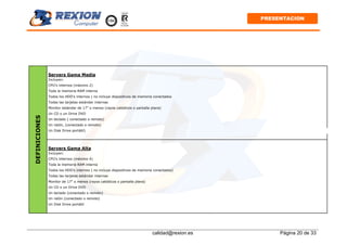 calidad@rexion.es Página 20 de 33
PRESENTACION
Servers Gama Media
Incluyen:
CPU's internos (máximo 2)
Toda la memoria RAM interna
Todos los HDD's internos ( no incluye dispositivos de memoria conectados
Todas las tarjetas estándar internas
Monitor estándar de 17" o menos (rayos catódicos o pantalla plana)
Un CD o un Drive DVD
Un teclado ( conectado o remoto)
Un ratón, (conectado o remoto)
Un Disk Drive portátil)
Servers Gama Alta
Incluyen:
CPU's internos (máximo 4)
Toda la memoria RAM interna
Todos los HDD's internos ( no incluye dispositivos de memoria conectados)
Todas las tarjetas estándar internas
Monitor de 17" o menos (rayos catódicos o pantalla plana)
Un CD o un Drive DVD
Un teclado (conectado o remoto)
Un ratón (conectado o remoto)
Un Disk Drive portátil
DEFINICIONES
 