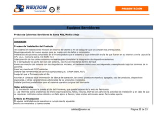 calidad@rexion.es Página 25 de 33
PRESENTACION
Equipos Servidores
Productos Cubiertos: Servidores de Gama Alta, Media y Baja
Instalación
Proceso de Instalación del Producto
Un experto en instalaciones revisará el entorno del cliente a fin de asegurar que se cumplen los prerequisitos.
Desempaquetado del nuevo equipo para su inspección de daños o incompleto.
Instalación de opciones compradas en el mismo pedido que el sistema y cuya intención era la de que fueran en su interior o en la caja de la
CPU (p.e., memoria extra, CD-ROM, rtc.)
Interconexión de los cables externos necesarios para completar la integración de dispositivos externos
Si el computador es parte del rack del sistema, este ha de insertarse dentro del rack
Puesta en marcha del sistema con los diagnósticos iniciales; el hardware defectuoso será reparado y reemplazado bajo los términos de la
garantía.
Poner en marcha el POST estándar
Instalar las herramientas de servicio apropiadas (p.e. Smart Start, RST)
Asegurar que el firmware esta al día
Facilitar al contacto local información de básica de operación, tal como: puesta en marcha y apagado, uso del producto, dispositivos
especiales, y otras características adicionales de los productos instalados.
Instalar parches predefinidos para el sistema operativo original del fabricante
Notas adicionales
1.La instalación incluye la puesta al dia del Firmware, que pueda bajarse de la web del fabricante.
2. Los informes sobre problemas de envio (equivocaciones, fallos, roturas, DOA's) son parte de la actividad de instalación y en caso de que
se requieran múltiples visitas debido a un fallo ajeno a Rexion, tales visitas adicionales seran facturadas aparte.
Criterio de Finalización
El equipo está totalmente operativo si cumple con lo siguiente:
Productos instalados y Operacionales
 