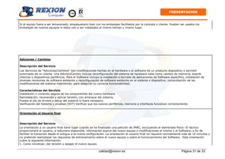 calidad@rexion.es Página 31 de 33
PRESENTACION
Si el equipo fuera a ser almacenado, empaquetarlo bien con los embalajes facilitados por la contrata o cliente. Pueden ser usados los
embalajes de nuevos equipos si estos van a ser instalados al mismo tiempo y mismo lugar.
Adiciones / Cambios
Descripción del Servicio
Los Servicios de "Adiciones/Cambios“ son modificaciones hechas en el hardware o el software de un producto dispositivo o servidor
autorizado de un cliente. Una Adición/Cambio incluye reconfiguración del sistema de hardware tales como cambio de memoria, boards
internos y dispositivos periféricos. Para el Software incluye la instalación o borrado de aplicaciones de Software específico, instalación de
diversas revisiones de software existente y reconfiguración de software existente en el sistema o dispositivo, comprobación de las
modificaciones del sistema intervenido, para asegurar su correcta funcionabilidad.
Características del Servicio
Instalación o conexión segura de los componentes del nuevo hardware
Reinstalación, reconexión y aplicar tensión, con arranque del sistema.
Puesta al día de drivers y setup del sistema si fuera necesario.
Verificación del Sistema y pruebas (SVT) Verificar que los nuevos periféricos, memoria e interfaces funcionan correctamente.
Orientación al Usuario final
Descripción del Servicio
La orientación a un usuario final tiene lugar cuando se ha finalizado una petición de IMAC, excluyendo el alambrado físico- El técnico
proporcionará al usuario, si estuviera disponible, información acerca del nuevo equipo o modificaciones al mismo o al Software, a fin de
facilitar la transición desde el antiguo a la nueva configuración. La orientación al usuario final no requiere normalmente más de 10 minutos y
no pretende reemplazar los requisitos de entrenamiento sobre el nuevo equipo o sobre el funcionamiento del Software. Esta orientación
cubre la siguiente información:
1. Como inicializar, dar tensión y apagar el nuevo equipo.
 