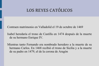 LOS REYES CATÓLICOS


Contraen matrimonio en Valladolid el 19 de octubre de 1469

Isabel heredaría el trono de Castilla en 1474 después de la muerte
  de su hermano Enrique IV.

Mientras tanto Fernando era nombrado heredero a la muerte de su
 hermano Carlos. En 1468 recibió el trono de Sicilia y a la muerte
 de su padre en 1479, el de la corona de Aragón
 