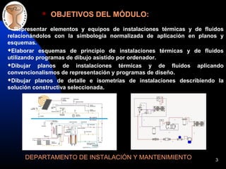 3
OBJETIVOS DEL MÓDULO:
DEPARTAMENTO DE INSTALACIÓN Y MANTENIMIENTO
Representar elementos y equipos de instalaciones térmicas y de fluidos
relacionándolos con la simbología normalizada de aplicación en planos y
esquemas.
Elaborar esquemas de principio de instalaciones térmicas y de fluidos
utilizando programas de dibujo asistido por ordenador.
Dibujar planos de instalaciones térmicas y de fluidos aplicando
convencionalismos de representación y programas de diseño.
Dibujar planos de detalle e isometrías de instalaciones describiendo la
solución constructiva seleccionada.