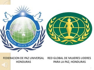 FEDERACION DE PAZ UNIVERSAL
HONDURAS

RED GLOBAL DE MUJERES LIDERES
PARA LA PAZ, HONDURAS
1

 