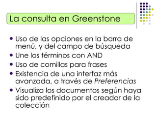 La consulta en Greenstone Uso de las opciones en la barra de menú, y del campo de búsqueda Une los términos con AND Uso de comillas para frases Existencia de una interfaz más avanzada, a través de  Preferencias Visualiza los documentos según haya sido predefinido por el creador de la colección 