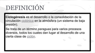 DEFINICIÓN
Ciclogénesis es el desarrollo o la consolidación de la
circulación ciclónica en la atmósfera (un sistema de baja
presión).
Se trata de un término paraguas para varios procesos
diversos, todos los cuales dan lugar al desarrollo de una
cierta clase de ciclón.