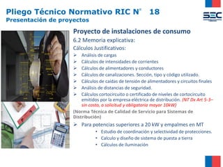 Pliego Técnico Normativo RIC N° 18
Presentación de proyectos
Proyecto de instalaciones de consumo
6.2 Memoria explicativa:
Cálculos Justificativos:
➢ Análisis de cargas
➢ Cálculos de intensidades de corrientes
➢ Cálculos de alimentadores y conductores
➢ Cálculos de canalizaciones. Sección, tipo y código utilizado.
➢ Cálculos de caídas de tensión de alimentadores y circuitos finales
➢ Análisis de distancias de seguridad.
➢ Cálculos cortocircuito o certificado de niveles de cortocircuito
emitidos por la empresa eléctrica de distribución. (NT Dx Art 5-3–
sin costo, a solicitud y obligatoria mayor 10kW)
(Norma Técnica de Calidad de Servicio para Sistemas de
Distribución)
➢ Para potencias superiores a 20 kW y empalmes en MT
• Estudio de coordinación y selectividad de protecciones.
• Calculo y diseño de sistema de puesta a tierra
• Cálculos de iluminación
 