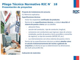 Pliego Técnico Normativo RIC N° 18
Presentación de proyectos
Proyecto de instalaciones de consumo
6.2 Memoria explicativa:
Especificaciones técnicas
- Incluir los respectivos certificados de productos.
- Dentro de las especificaciones técnicas, se deberá describir el
sistema de puesta a tierra con sus detalles
- ubicación física,
- sección del conductor, tipo de conductor, longitud,
- conexiones con conductores que ingresan, tipos de uniones
empleadas, puntos de puesta a tierra accesibles o camarillas
de registro), su tipo de conexión (MT/BT, BT, etc.)
- sus interconexiones con otros sistemas de puesta a tierra
- Dentro de las especificaciones técnicas se deberá detallar cómo
se calculó el dimensionamiento del recinto o gabinete de
empalmes y la forma en que se determinaron las dimensiones
del shaft vertical (RIC 01)
Cubicación de materiales
 