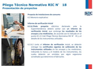 Pliego Técnico Normativo RIC N° 18
Presentación de proyectos
Proyecto de instalaciones de consumo
6.2 Memoria explicativa:
Informe de verificación inicial
6.2.6.1Todo proyecto eléctrico declarado ante la
Superintendencia deberá contar con un informe de
verificación inicial, que contenga los resultados de los
ensayos y las mediciones, de acuerdo con lo indicado en el
punto 8.1.2.3 del Pliego Técnico Normativo RIC N°19, y el
detalle de los instrumentos utilizados.
6.2.6.2 Junto al informe de verificación inicial, se deberán
entregar los certificados vigentes de calibración de los
instrumentos utilizados en los ensayos y las mediciones,
indicando la marca y el modelo de los instrumentos, los
cuales deberán ser emitidos por algún organismo
acreditado que determine el fabricante.
 