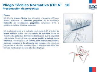 Pliego Técnico Normativo RIC N° 18
Presentación de proyectos
Planos
6.3.5 En la primera lámina que compone el proyecto eléctrico,
deberá mostrarse la ubicación geográfica de la instalación
indicando las coordenadas geográficas cartesianas UTM o
geodésicas DATUM WGS8 de ubicación.
6.3.6 Adicionalmente a lo indicado en el punto 6.3.5 anterior, los
planos deberán contar con un croquis de ubicación donde se
muestren las calles que delimitan la manzana en que la propiedad
está ubicada. En caso de que esto no sea posible, se incluirá alguna
referencia con respecto a un camino, calle pública más próxima,
punto de referencia o de relevancia más cercano. Este croquis se
colocará en el recuadro rotulado como "Croquis de ubicación" del
formato mostrado en el anexo 18.2 de este pliego
 