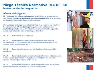 Pliego Técnico Normativo RIC N° 18
Presentación de proyectos
Informe de imágenes.
6.4.1 Exigencia del informe de imágenes. Será obligatoria su presentación
cada vez que el proyecto requiera de una memoria explicativa de acuerdo con
lo indicado en el punto 6.2.1 de este pliego técnico.
6.4.2 Antes de comunicar la puesta en servicio de la instalación el instalador
deberá realizar un informe de imágenes que muestre gráficamente la
instalación ejecutada, el que deberá contener como mínimo los siguientes
puntos, si corresponde, respetando el siguiente orden:
6.4.2.1 Numeración de la propiedad
6.4.2.2 Tablero general (puerta exterior, cubierta cubre equipo e
instalación interior) junto a su rotulación (nombre de tablero, nombre de
circuitos, equipos de medición, etc.).
6.4.2.3 Tablero de distribución con lo indicado en el número 6.4.2.2
precedente.
6.4.2.4 Tablero de banco de condensadores (protecciones eléctricas, luces
pilotos, equipos de medición y actuación, condensadores con sus datos
técnicos, rotulación) en caso de contar con él.
6.4.2.5 Tablero de transferencia automática (protecciones, luces pilotos,
equipos de medición, rotulación) en caso de contar con él.
 