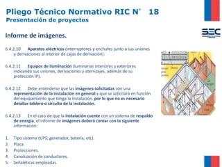 Pliego Técnico Normativo RIC N° 18
Presentación de proyectos
Informe de imágenes.
6.4.2.10 Aparatos eléctricos (interruptores y enchufes junto a sus uniones
y derivaciones al interior de cajas de derivación).
6.4.2.11 Equipos de iluminación (luminarias interiores y exteriores
indicando sus uniones, derivaciones y aterrizajes, además de su
protección IP).
6.4.2.12 Debe entenderse que las imágenes solicitadas son una
representación de la instalación en general y que se solicitará en función
del equipamiento que tenga la instalación, por lo que no es necesario
detallar tablero o circuito de la instalación.
6.4.2.13 En el caso de que la instalación cuente con un sistema de respaldo
de energía, el informe de imágenes deberá contar con la siguiente
información:
1. Tipo sistema (UPS, generador, batería, etc).
2. Placa.
3. Protecciones.
4. Canalización de conductores.
5. Señaléticas empleadas.
 