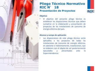 Pliego Técnico Normativo
RIC N° 18
Presentación de Proyectos
Objetivo
• El objetivo del presente pliego técnico es
establecer las disposiciones técnicas que deben
cumplirse en la elaboración y presentación de
proyectos de las instalaciones de consumo de
energía eléctrica del país.
Alcance y campo de aplicación
• Las disposiciones de este pliego técnico serán
aplicables a los proyectos de todas las
instalaciones de consumo de energía eléctrica,
en adelante e indistintamente, instalaciones, que
se elaboren con el objeto de ser posteriormente
ejecutados y presentados ante la
Superintendencia.
 