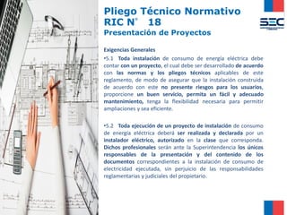 Pliego Técnico Normativo
RIC N° 18
Presentación de Proyectos
Exigencias Generales
•5.1 Toda instalación de consumo de energía eléctrica debe
contar con un proyecto, el cual debe ser desarrollado de acuerdo
con las normas y los pliegos técnicos aplicables de este
reglamento, de modo de asegurar que la instalación construida
de acuerdo con este no presente riesgos para los usuarios,
proporcione un buen servicio, permita un fácil y adecuado
mantenimiento, tenga la flexibilidad necesaria para permitir
ampliaciones y sea eficiente.
•5.2 Toda ejecución de un proyecto de instalación de consumo
de energía eléctrica deberá ser realizada y declarada por un
instalador eléctrico, autorizado en la clase que corresponda.
Dichos profesionales serán ante la Superintendencia los únicos
responsables de la presentación y del contenido de los
documentos correspondientes a la instalación de consumo de
electricidad ejecutada, sin perjuicio de las responsabilidades
reglamentarias y judiciales del propietario.
 