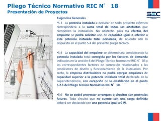Pliego Técnico Normativo RIC N° 18
Presentación de Proyectos
Exigencias Generales
•5.3 La potencia instalada a declarar en todo proyecto eléctrico
corresponderá a la suma total de todos los artefactos que
componen la instalación. No obstante, para los efectos del
empalme se podrá solicitar uno de capacidad igual o inferior a
esta potencia instalada total declarada, de acuerdo con lo
dispuesto en el punto 5.4 del presente pliego técnico.
•5.4 La capacidad del empalme se determinará considerando la
potencia instalada total corregida por los factores de demanda
indicados en la sección 6 del Pliego Técnico Normativo RIC N°03 y
los correspondientes factores de corrección relacionados a las
condiciones de diseño y funcionamiento de la instalación. Por
tanto, la empresa distribuidora no podrá otorgar empalmes de
capacidad superior a la potencia instalada total declarada en la
Superintendencia, con excepción de lo establecido en el punto
5.2.1 del Pliego Técnico Normativo RIC N°10.
•5.6 No se podrá proyectar arranques o circuitos con potencias
futuras. Todo circuito que no cuente con una carga definida
deberá ser declarado con una potencia igual a 0 W.
 