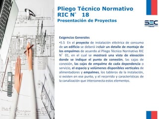 Pliego Técnico Normativo
RIC N° 18
Presentación de Proyectos
Exigencias Generales
•5.5 En el proyecto de instalación eléctrica de consumo
de un edificio se deberá incluir un detalle de montaje de
los empalmes de acuerdo al Pliego Técnico Normativo RIC
N°01, en el cual se mostrará una vista de elevación
donde se indique el punto de conexión, las cajas de
conexión, las cajas de empalme de cada dependencia o
servicio, el espacio y volúmenes disponibles verticales de
alimentadores y empalmes, los tableros de la instalación,
si existen en ese punto, y el recorrido y características de
la canalización que interconecta estos elementos.
 