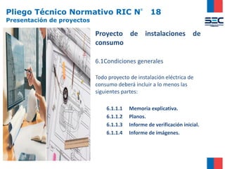 Pliego Técnico Normativo RIC N° 18
Presentación de proyectos
Proyecto de instalaciones de
consumo
6.1Condiciones generales
Todo proyecto de instalación eléctrica de
consumo deberá incluir a lo menos las
siguientes partes:
6.1.1.1 Memoria explicativa.
6.1.1.2 Planos.
6.1.1.3 Informe de verificación inicial.
6.1.1.4 Informe de imágenes.
 