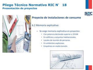 Pliego Técnico Normativo RIC N° 18
Presentación de proyectos
Proyecto de instalaciones de consumo
6.2 Memoria explicativa:
– Se exige memoria explicativa en proyectos:
• Con potencia declarada superior a 10 kW.
• En edificios y conjuntos habitacionales.
• Locales de reunión de personas.
• En ambientes explosivos.
• Empalmes en media tensión.
 