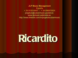 JLP Music Management
                    España
       + 34 915516447 - + 34 696970924
        jorgeluis@cubanmusic.jazztel.es
            www.jlpmusic.webnode.es
http://www.linkedin.com/in/jorgeluiscubanmusic




Ricardito
 