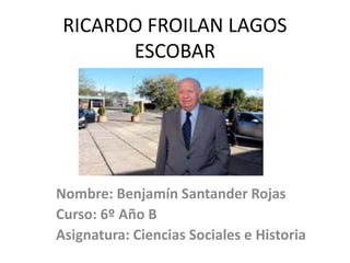RICARDO FROILAN LAGOS
ESCOBAR
Nombre: Benjamín Santander Rojas
Curso: 6º Año B
Asignatura: Ciencias Sociales e Historia
 