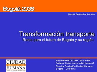Bogotá 2038 Bogotá, Septiembre 3 de  2009 Transformación transporte Retos para el futuro de Bogotá y su región  Ricardo MONTEZUMA  Msc, Ph.D. Profesor titular Universidad Nacional Director Fundación Ciudad Humana Bogotá -  Colombia 