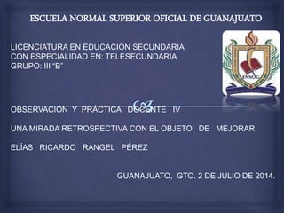 ESCUELA NORMAL SUPERIOR OFICIAL DE GUANAJUATO
LICENCIATURA EN EDUCACIÓN SECUNDARIA
CON ESPECIALIDAD EN: TELESECUNDARIA
GRUPO: III “B”
OBSERVACIÓN Y PRÁCTICA DOCENTE IV
UNA MIRADA RETROSPECTIVA CON EL OBJETO DE MEJORAR
ELÍAS RICARDO RANGEL PÉREZ
GUANAJUATO, GTO. 2 DE JULIO DE 2014.
 