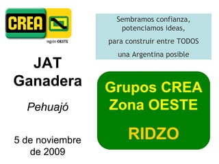 Sembramos confianza,
                    potenciamos ideas,
                 para construir entre TODOS
                   una Argentina posible
  JAT
Ganadera         Grupos CREA
  Pehuajó        Zona OESTE

5 de noviembre        RIDZO
   de 2009
 