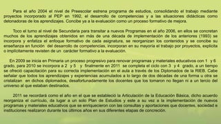 Para el año 2004 el nivel de Preescolar estrena programa de estudios, consolidando el trabajo mediante
proyectos incorporado al PEP en 1992, el desarrollo de competencias y a las situaciones didácticas como
detonadoras de los aprendizajes. Concibe ya a la evaluación como un proceso formativo de mejora.
Toco el turno al nivel de Secundaria para transitar a nuevos Programas en el año 2006, en ellos se concretan
muchos de los aprendizajes obtenidos en más de una década de implementación de los anteriores (1993) se
incorpora y enfatiza el enfoque formativo de cada asignatura, se reorganizan los contenidos y se concibe su
enseñanza en función del desarrollo de competencias, incorporan en su mayoría el trabajo por proyectos, explicita
o implícitamente revisten de un carácter formativo a la evaluación.
En 2009 se inicia en Primaria un proceso progresivo para renovar programas y materiales educativos con 1 y 6
grado, para 2010 se incorpora a 2 y 5 y finalmente en 2011 se completa el ciclo con 3 y 4 grado, a un tiempo
se ofreció capacitación para su correcta implementación en el aula a través de los Diplomados de la RIEB. Cabe
señalar que todos los aprendizajes y experiencias acumulados a lo largo de dos décadas de una forma u otra se
cristalizan en dichos diplomados, desafortunadamente los docentes que los tomaron no llegan ni a un tercio del
universo al que estaban destinados.
2011 se recordará como el año en el que se estableció la Articulación de la Educación Básica, dicho acuerdo
reorganiza el currículo, da lugar a un solo Plan de Estudios y este a su vez a la implementación de nuevos
programas y materiales educativos que se enriquecieron con las consultas y aportaciones que docentes, sociedad e
instituciones realizaron durante los últimos años en sus diferentes etapas de concreción.
 