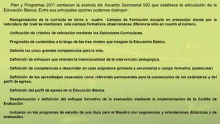 Plan y Programas 2011 contienen la esencia del Acuerdo Secretarial 592 que establece la articulación de la
Educación Básica. Entre sus principales aportes podemos distinguir:
Reorganización de la curricula en torno a cuatro Campos de Formación excepto en preescolar donde por la
naturaleza del nivel se mantienen seis campos formativos observándose diferencia sólo en cuanto al número.
Unificación de criterios de valoración mediante los Estándares Curriculares.
Progresión de contenidos a lo largo de los tres niveles que integran la Educación Básica.
Delimita las cinco grandes competencias para la vida.
Definición de enfoques que orientan la intencionalidad de la intervención pedagógica.
Definición de competencias a desarrollar en cada asignatura (primaria y secundaria) o campo formativo (preescolar)
Definición de los aprendizajes esperados como referentes permanentes para la consecución de los estándares y del
perfil de egreso.
Definición del perfil de egreso de la Educación Básica.
Revalorización y definición del enfoque formativo de la evaluación mediante la implementación de la Cartilla de
Evaluación
Inclusión en los programas de estudio de una Guía para el Maestro con sugerencias y orientaciones didácticas y de
evaluación.
 