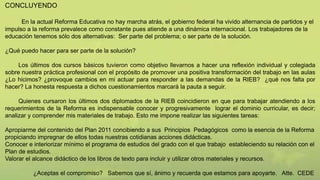 CONCLUYENDO
En la actual Reforma Educativa no hay marcha atrás, el gobierno federal ha vivido alternancia de partidos y el
impulso a la reforma prevalece como constante pues atiende a una dinámica internacional. Los trabajadores de la
educación tenemos sólo dos alternativas: Ser parte del problema; o ser parte de la solución.
¿Qué puedo hacer para ser parte de la solución?
Los últimos dos cursos básicos tuvieron como objetivo llevarnos a hacer una reflexión individual y colegiada
sobre nuestra práctica profesional con el propósito de promover una positiva transformación del trabajo en las aulas
¿Lo hicimos? ¿provoque cambios en mi actuar para responder a las demandas de la RIEB? ¿qué nos falta por
hacer? La honesta respuesta a dichos cuestionamientos marcará la pauta a seguir.
Quienes cursaron los últimos dos diplomados de la RIEB coincidieron en que para trabajar atendiendo a los
requerimientos de la Reforma es indispensable conocer y progresivamente lograr el dominio curricular, es decir;
analizar y comprender mis materiales de trabajo. Esto me impone realizar las siguientes tareas:
Apropiarme del contenido del Plan 2011 concibiendo a sus Principios Pedagógicos como la esencia de la Reforma
propiciando impregnar de ellos todas nuestras cotidianas acciones didácticas.
Conocer e interiorizar mínimo el programa de estudios del grado con el que trabajo estableciendo su relación con el
Plan de estudios.
Valorar el alcance didáctico de los libros de texto para incluir y utilizar otros materiales y recursos.
¿Aceptas el compromiso? Sabemos que sí, ánimo y recuerda que estamos para apoyarte. Atte. CEDE
 