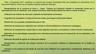 Plan y Programas 2011 contienen la esencia del Acuerdo Secretarial 592 que establece la articulación de la
Educación Básica. Entre sus principales aportes podemos distinguir:
Reorganización de la curricula en torno a cuatro Campos de Formación excepto en preescolar donde por la
naturaleza del nivel se mantienen seis campos formativos observándose diferencia sólo en cuanto al número.
Unificación de criterios de valoración mediante los Estándares Curriculares.
Progresión de contenidos a lo largo de los tres niveles que integran la Educación Básica.
Delimita las cinco grandes competencias para la vida.
Definición de enfoques por asignatura que orientan la intencionalidad de la intervención pedagógica.
Definición de competencias a desarrollar en cada asignatura (primaria y secundaria) o campo formativo (preescolar)
Definición de los aprendizajes esperados como referentes permanentes para la consecución de los estándares y del
perfil de egreso.
Definición del perfil de egreso de la Educación Básica.
Revalorización y definición del enfoque formativo de la evaluación mediante la implementación de la Cartilla de
Evaluación
Inclusión en los programas de estudio de una Guía para el Maestro con sugerencias y orientaciones didácticas y de
evaluación.
 