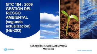 © Icontec. Derechos reservados.
GTC 104 : 2009
GESTIÓN DEL
RIESGO
AMBIENTAL
(segunda
actualización)
(HB-203)
CESAR FRANCISCO NATES PARRA
Mayo 2021
 