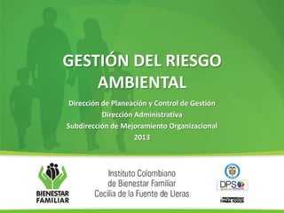 GESTIÓN DEL RIESGO
AMBIENTAL
Dirección de Planeación y Control de Gestión
Dirección Administrativa
Subdirección de Mejoramiento Organizacional
2013
 