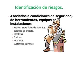Identificación de riesgos.
   Asociados a condiciones de seguridad,
    de herramientas, equipos e
    instalaciones
      Pasillos,superficies de tránsitos.
      Espacios de trabajo.

      Escaleras.

      Equipos.

      Incendios.

      Sustancias químicas.
 
