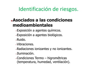Identificación de riesgos.
Asociados a las condiciones


medioambientales
    – Exposición a agentes químicos.
    – Exposición a agentes biológicos.

    – Ruido.

    – Vibraciones.

    – Radiaciones ionizantes y no ionizantes.

    – Iluminación.

    – Condiciones Termo – higrométricas
      (temperatura, humedad, ventilación).
 