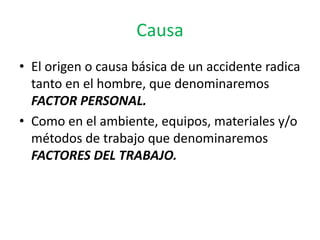 Causa
• El origen o causa básica de un accidente radica
  tanto en el hombre, que denominaremos
  FACTOR PERSONAL.
• Como en el ambiente, equipos, materiales y/o
  métodos de trabajo que denominaremos
  FACTORES DEL TRABAJO.
 