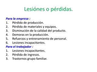 Lesiónes o pérdidas.
Para la empresa :
1. Pérdida de producción.
2. Pérdida de materiales y equipos.
3. Disminución de la calidad del producto.
4. Demoras en la producción.
5. Refuerzos y entrenamiento de personal.
6. Lesiones incapacitantes.
Para el trabajador :
1. Lesiones incapacitantes.
2. Pérdida de ingresos.
3. Trastornos grupo familiar.
 