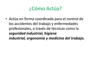 ¿Cómo Actúa?
• Actúa en forma coordinada para el control de
  los accidentes del trabajo y enfermedades
  profesionales, a través de técnicas como la
  seguridad industrial, higiene
  industrial, ergonomía y medicina del trabajo.
 