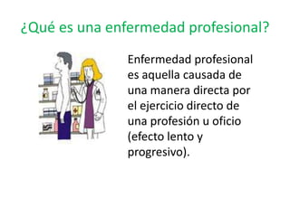 ¿Qué es una enfermedad profesional?
               Enfermedad profesional
               es aquella causada de
               una manera directa por
               el ejercicio directo de
               una profesión u oficio
               (efecto lento y
               progresivo).
 
