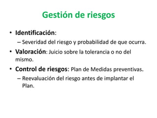 Gestión de riesgos
• Identificación:
   – Severidad del riesgo y probabilidad de que ocurra.
• Valoración: Juicio sobre la tolerancia o no del
  mismo.
• Control de riesgos: Plan de Medidas preventivas.
   – Reevaluación del riesgo antes de implantar el
     Plan.
 