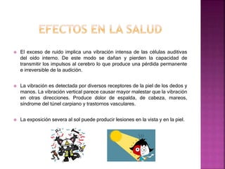  El exceso de ruido implica una vibración intensa de las células auditivas
del oído interno. De este modo se dañan y pierden la capacidad de
transmitir los impulsos al cerebro lo que produce una pérdida permanente
e irreversible de la audición.
 La vibración es detectada por diversos receptores de la piel de los dedos y
manos. La vibración vertical parece causar mayor malestar que la vibración
en otras direcciones. Produce dolor de espalda, de cabeza, mareos,
síndrome del túnel carpiano y trastornos vasculares.
 La exposición severa al sol puede producir lesiones en la vista y en la piel.
 