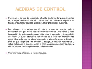  Disminuir el tiempo de exposición al ruido, implementar procedimientos
técnicos para controlar el ruido ( aislar, cambiar, rediseñar espacios de
trabajo y/o arreglar equipos ruidosos). Usar protectores auditivos.
 Los niveles de vibración en el cuerpo entero se pueden reducir
frecuentemente por medio del aislamiento contra las vibraciones y de la
instalación de sistemas de suspensión entre el operador y la superficie
que vibra. Se puede atenuar la transmisión de la vibración interponiendo
materiales aislantes y/o absorbentes de la vibración entre la fuente o
sitio en que se genera y el receptor o trabajador. Instalar plataformas o
sillas, columpios o tapetes, según el caso, con sistemas amortiguados y
utilizar estructuras independientes o discontinuas.
 Usar cremas protectoras y ropa adecuada.
 