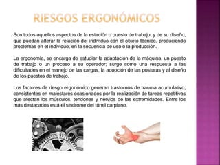 Son todos aquellos aspectos de la estación o puesto de trabajo, y de su diseño,
que puedan alterar la relación del individuo con el objeto técnico, produciendo
problemas en el individuo, en la secuencia de uso o la producción.
La ergonomía, se encarga de estudiar la adaptación de la máquina, un puesto
de trabajo o un proceso a su operador; surge como una respuesta a las
dificultades en el manejo de las cargas, la adopción de las posturas y al diseño
de los puestos de trabajo.
Los factores de riesgo ergonómico generan trastornos de trauma acumulativo,
consistentes en malestares ocasionados por la realización de tareas repetitivas
que afectan los músculos, tendones y nervios de las extremidades. Entre los
más destacados está el síndrome del túnel carpiano.
 