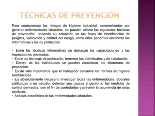 Para contrarrestar los riesgos de Higiene industrial, caracterizados por
generar enfermedades laborales, se pueden utilizar las siguientes técnicas
de prevención, basando su actuación en las fases de identificación de
peligros, valoración y control del riesgo, entre ellas podemos encontrar las
informativas y las de protección.
Entre las técnicas informativas se destacan las capacitaciones y las
inspecciones planeadas.
Entre las técnicas de protección, tenemos las individuales y de instalación.
Dentro de las individuales se pueden considerar los elementos de
protección.
Es de vital importancia que el trabajador conserve las normas de higiene
establecidas.
Es absolutamente necesario investigar todas las enfermedades laborales
calificadas o en estudio, detectar sus causas y gestionar las medidas de
control derivadas, con el fin de controlarlas y prevenir la ocurrencia de otras
similares.
Análisis estadístico de las enfermedades laborales.
 