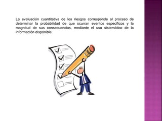 La evaluación cuantitativa de los riesgos corresponde al proceso de
determinar la probabilidad de que ocurran eventos específicos y la
magnitud de sus consecuencias, mediante el uso sistemático de la
información disponible.
 