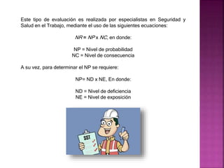 Este tipo de evaluación es realizada por especialistas en Seguridad y
Salud en el Trabajo, mediante el uso de las siguientes ecuaciones:
NR = NP x NC, en donde:
NP = Nivel de probabilidad
NC = Nivel de consecuencia
A su vez, para determinar el NP se requiere:
NP= ND x NE, En donde:
ND = Nivel de deficiencia
NE = Nivel de exposición
 
