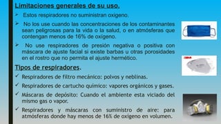 Limitaciones generales de su uso.
 Estos respiradores no suministran oxigeno.
 No los use cuando las concentraciones de los contaminantes
sean peligrosas para la vida o la salud, o en atmósferas que
contengan menos de 16% de oxígeno.
 No use respiradores de presión negativa o positiva con
máscara de ajuste facial si existe barbas u otras porosidades
en el rostro que no permita el ajuste hermético.
Tipos de respiradores.
 Respiradores de filtro mecánico: polvos y neblinas.
 Respiradores de cartucho químico: vapores orgánicos y gases.
 Máscaras de depósito: Cuando el ambiente esta viciado del
mismo gas o vapor.
 Respiradores y máscaras con suministro de aire: para
atmósferas donde hay menos de 16% de oxígeno en volumen.
 