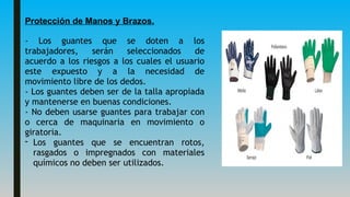 Protección de Manos y Brazos.
- Los guantes que se doten a los
trabajadores, serán seleccionados de
acuerdo a los riesgos a los cuales el usuario
este expuesto y a la necesidad de
movimiento libre de los dedos.
- Los guantes deben ser de la talla apropiada
y mantenerse en buenas condiciones.
- No deben usarse guantes para trabajar con
o cerca de maquinaria en movimiento o
giratoria.
- Los guantes que se encuentran rotos,
rasgados o impregnados con materiales
químicos no deben ser utilizados.
 